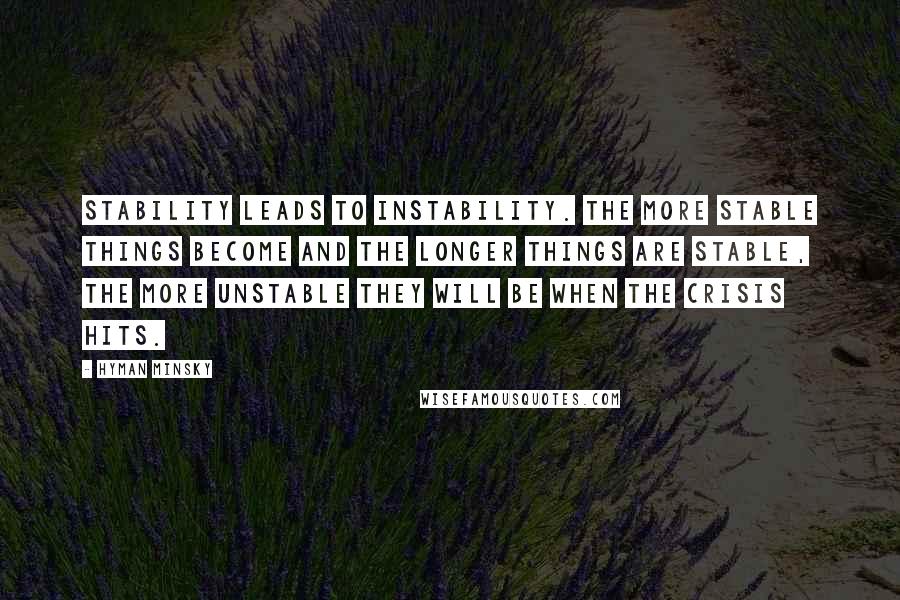 Hyman Minsky quotes: Stability leads to instability. The more stable things become and the longer things are stable, the more unstable they will be when the crisis hits. Hyman Minsky quotes: Stability leads to instability. The more stable things become and the longer things are stable, the more unstable they will be when the crisis hits.