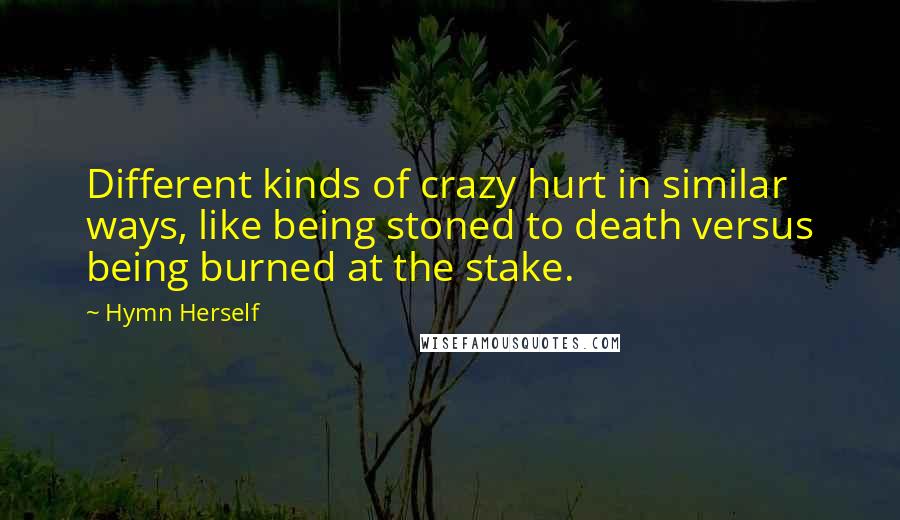 Hymn Herself quotes: Different kinds of crazy hurt in similar ways, like being stoned to death versus being burned at the stake.