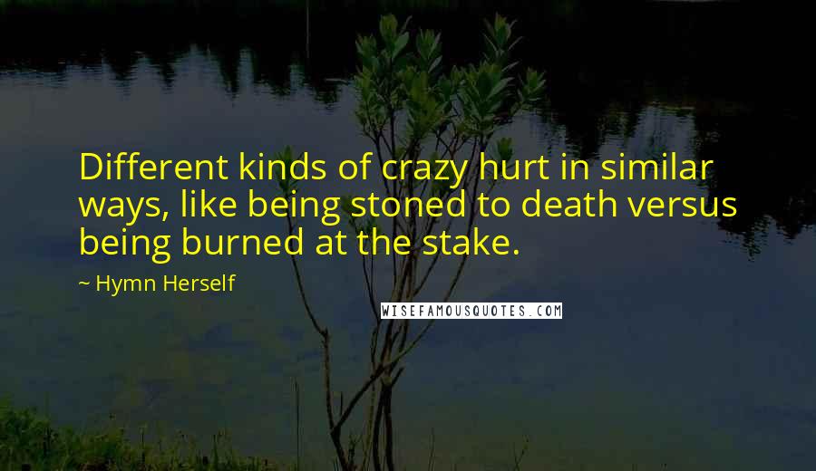 Hymn Herself quotes: Different kinds of crazy hurt in similar ways, like being stoned to death versus being burned at the stake. Hymn Herself quotes: Different kinds of crazy hurt in similar ways, like being stoned to death versus being burned at the stake.