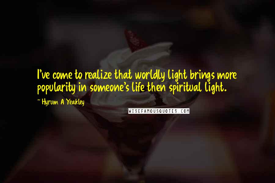 Hyrum A Yeakley quotes: I've come to realize that worldly light brings more popularity in someone's life then spiritual light. Hyrum A Yeakley quotes: I've come to realize that worldly light brings more popularity in someone's life then spiritual light.