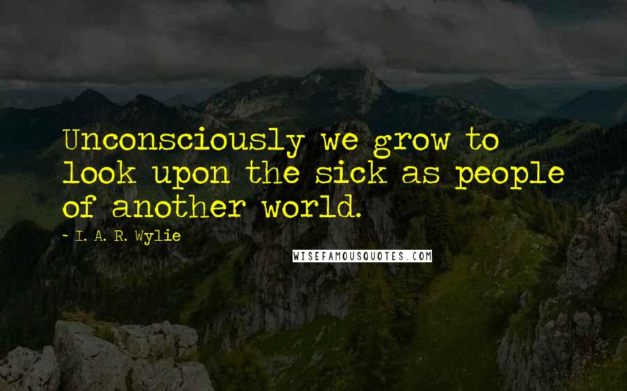 I. A. R. Wylie quotes: Unconsciously we grow to look upon the sick as people of another world.