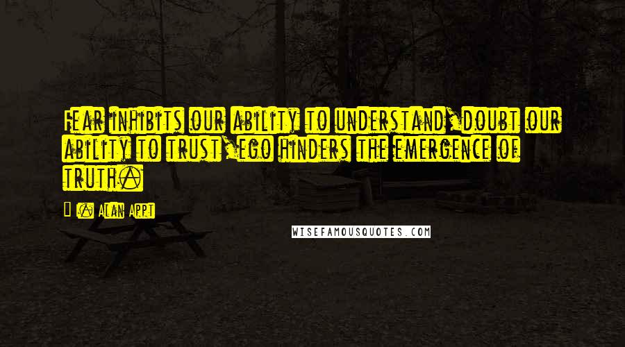 I. Alan Appt quotes: Fear inhibits our ability to understand,doubt our ability to trust,ego hinders the emergence of truth.