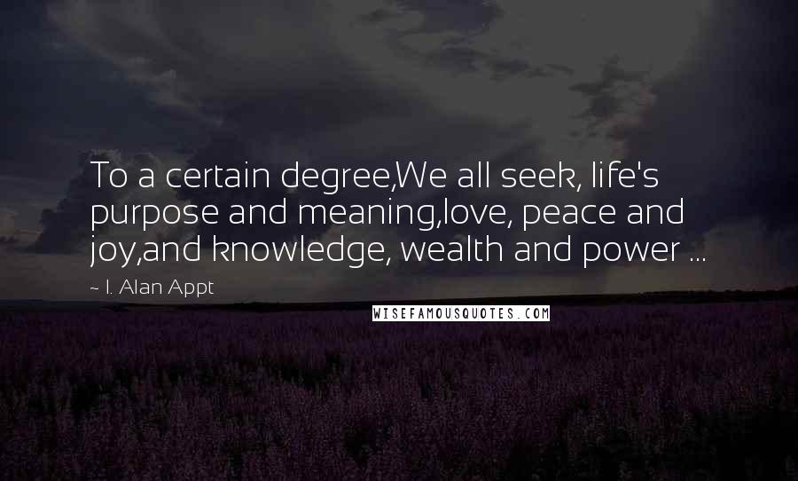 I. Alan Appt quotes: To a certain degree,We all seek, life's purpose and meaning,love, peace and joy,and knowledge, wealth and power ...