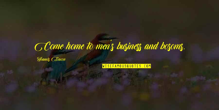 I Am The Reason For Your Sadness Quotes By Francis Bacon: Come home to men's business and bosoms. I Am The Reason For Your Sadness Quotes By Francis Bacon: Come home to men's business and bosoms.