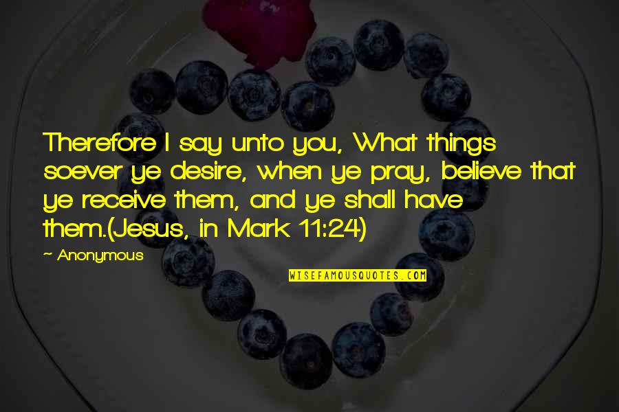 I Believe In Jesus Quotes By Anonymous: Therefore I say unto you, What things soever
