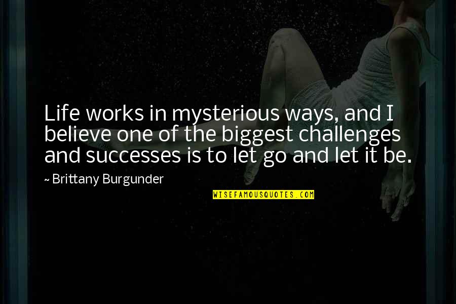 I Believe In Quotes By Brittany Burgunder: Life works in mysterious ways, and I believe I Believe In Quotes By Brittany Burgunder: Life works in mysterious ways, and I believe