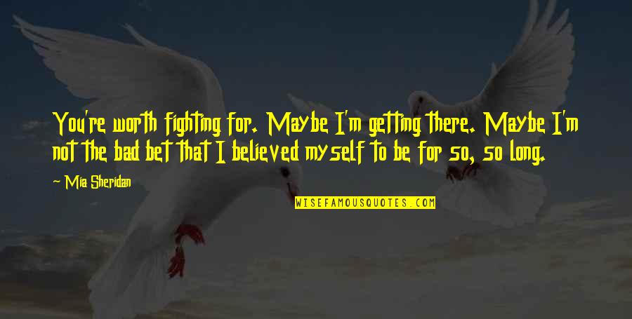 I Believed You Quotes By Mia Sheridan: You're worth fighting for. Maybe I'm getting there.