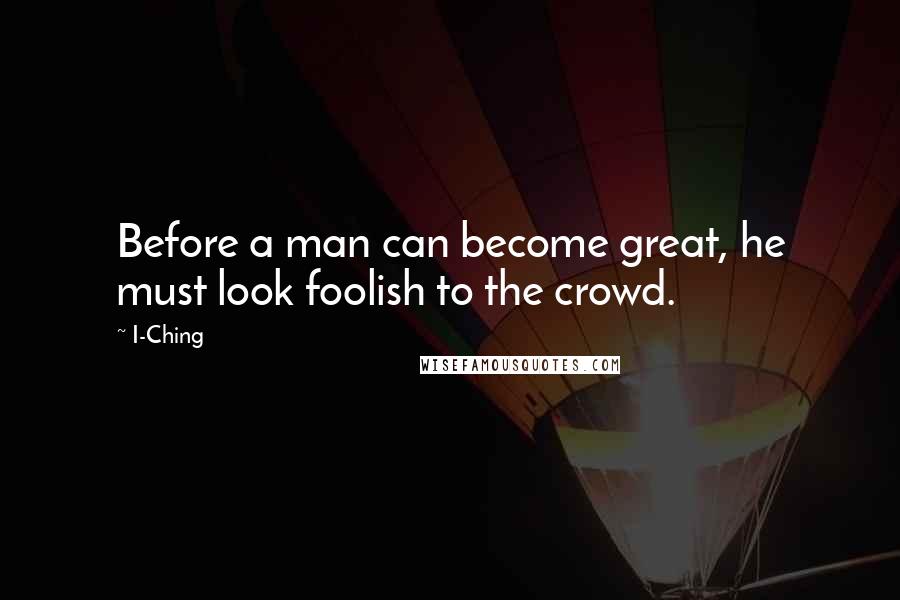 I-Ching quotes: Before a man can become great, he must look foolish to the crowd.