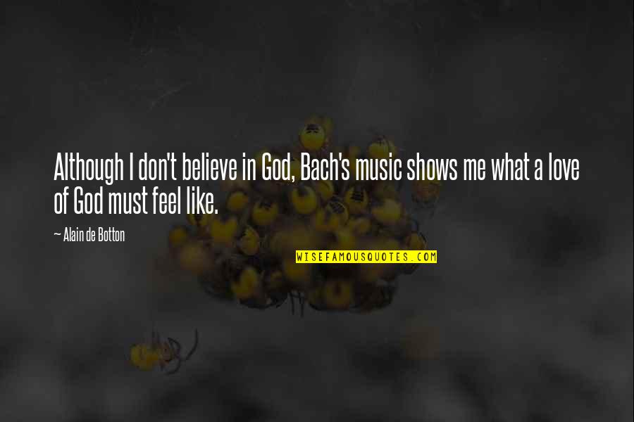 I Don't Believe In Love Quotes By Alain De Botton: Although I don't believe in God, Bach's music I Don't Believe In Love Quotes By Alain De Botton: Although I don't believe in God, Bach's music