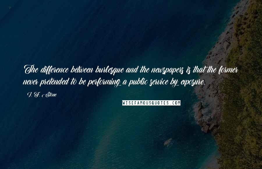 I. F. Stone quotes: The difference between burlesque and the newspapers is that the former never pretended to be performing a public service by exposure.