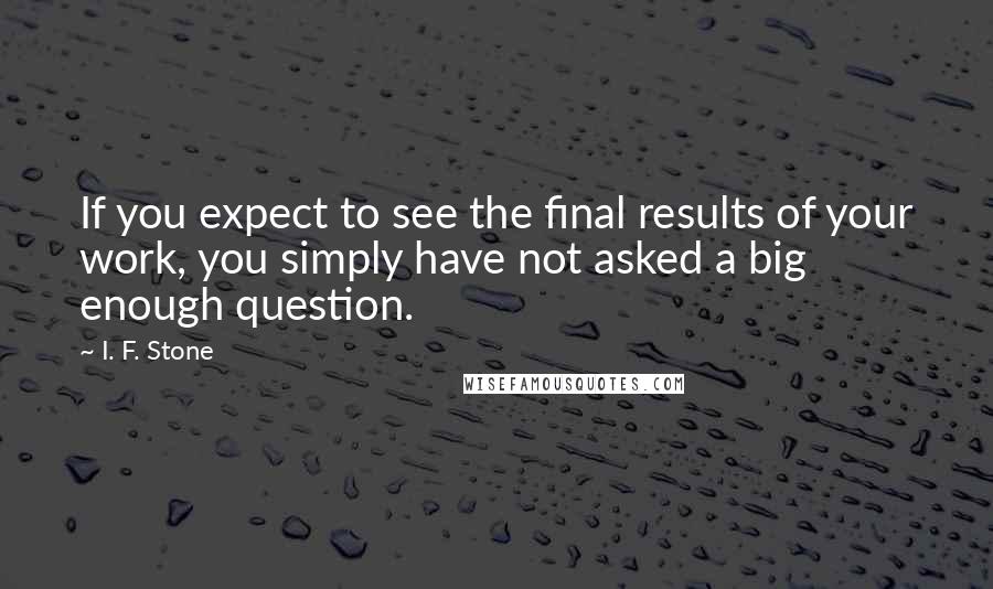 I. F. Stone quotes: If you expect to see the final results of your work, you simply have not asked a big enough question.