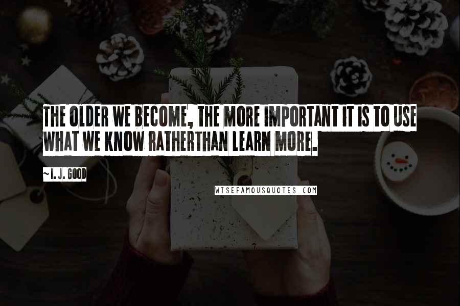 I. J. Good quotes: The older we become, the more important it is to use what we know ratherthan learn more.