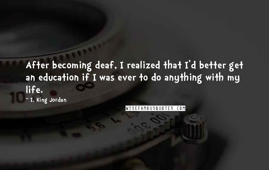 I. King Jordan quotes: After becoming deaf, I realized that I'd better get an education if I was ever to do anything with my life.