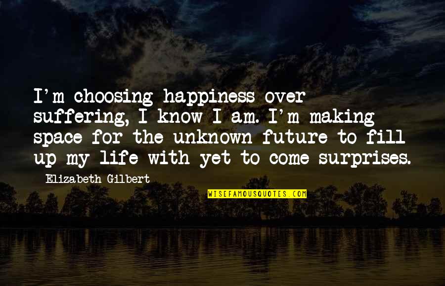 I Know My Life Quotes By Elizabeth Gilbert: I'm choosing happiness over suffering, I know I I Know My Life Quotes By Elizabeth Gilbert: I'm choosing happiness over suffering, I know I