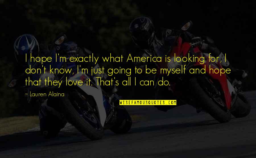 I Know What Love Is Quotes By Lauren Alaina: I hope I'm exactly what America is looking I Know What Love Is Quotes By Lauren Alaina: I hope I'm exactly what America is looking