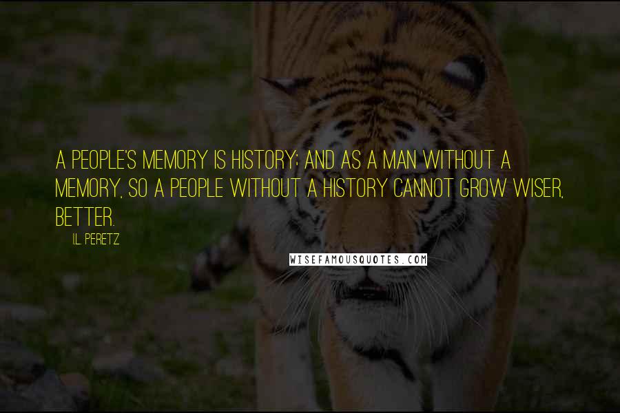 I.L. Peretz quotes: A people's memory is history; and as a man without a memory, so a people without a history cannot grow wiser, better.