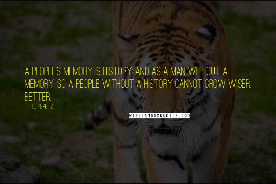 I.L. Peretz quotes: A people's memory is history; and as a man without a memory, so a people without a history cannot grow wiser, better. I.L. Peretz quotes: A people's memory is history; and as a man without a memory, so a people without a history cannot grow wiser, better.