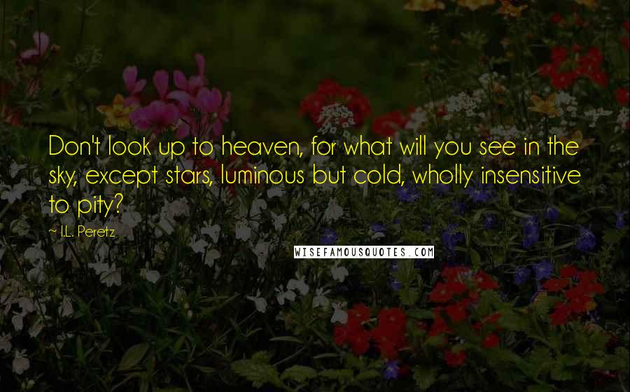 I.L. Peretz quotes: Don't look up to heaven, for what will you see in the sky, except stars, luminous but cold, wholly insensitive to pity? I.L. Peretz quotes: Don't look up to heaven, for what will you see in the sky, except stars, luminous but cold, wholly insensitive to pity?