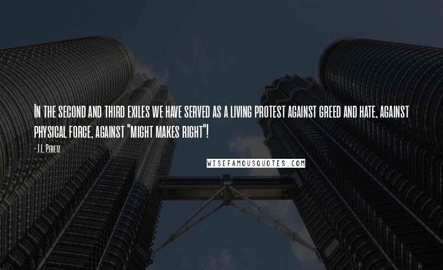 I.L. Peretz quotes: In the second and third exiles we have served as a living protest against greed and hate, against physical force, against "might makes right"! I.L. Peretz quotes: In the second and third exiles we have served as a living protest against greed and hate, against physical force, against "might makes right"!