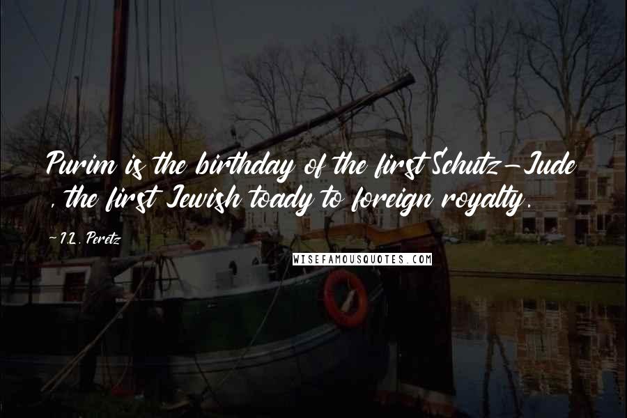 I.L. Peretz quotes: Purim is the birthday of the first Schutz-Jude , the first Jewish toady to foreign royalty.