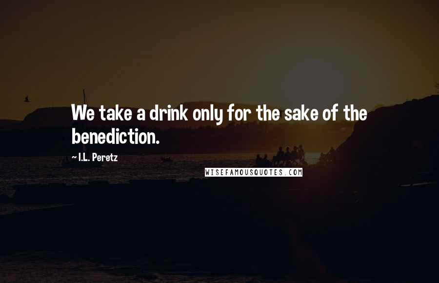 I.L. Peretz quotes: We take a drink only for the sake of the benediction.