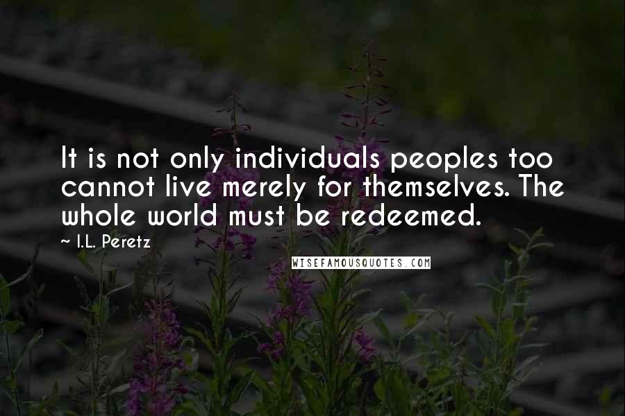 I.L. Peretz quotes: It is not only individuals peoples too cannot live merely for themselves. The whole world must be redeemed. I.L. Peretz quotes: It is not only individuals peoples too cannot live merely for themselves. The whole world must be redeemed.