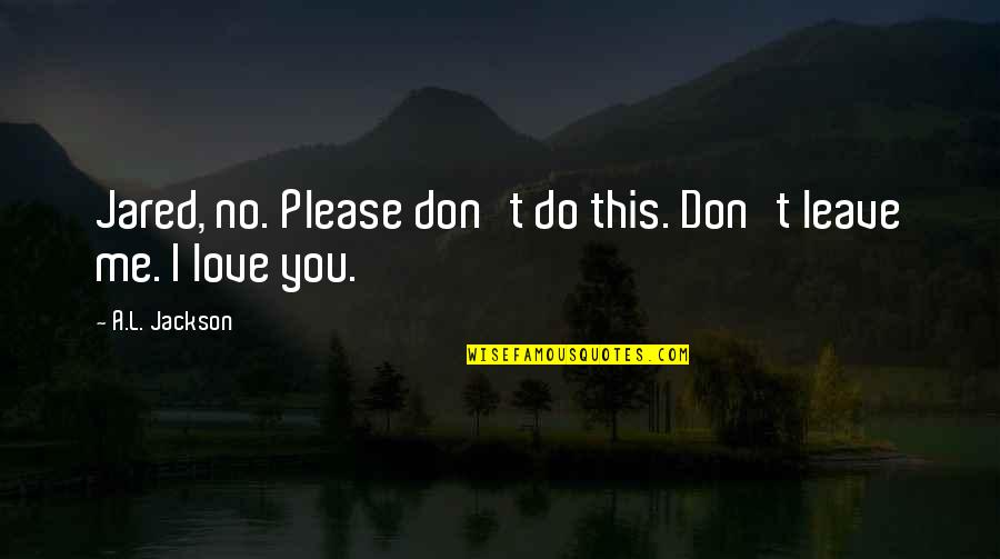 I Love You So Much Please Don't Leave Me Quotes By A.L. Jackson: Jared, no. Please don't do this. Don't leave I Love You So Much Please Don't Leave Me Quotes By A.L. Jackson: Jared, no. Please don't do this. Don't leave