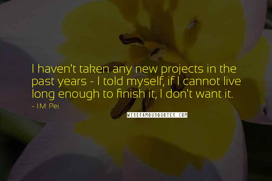 I.M. Pei quotes: I haven't taken any new projects in the past years - I told myself, if I cannot live long enough to finish it, I don't want it.