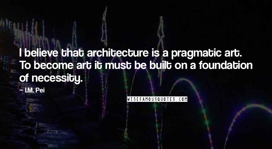 I.M. Pei quotes: I believe that architecture is a pragmatic art. To become art it must be built on a foundation of necessity.