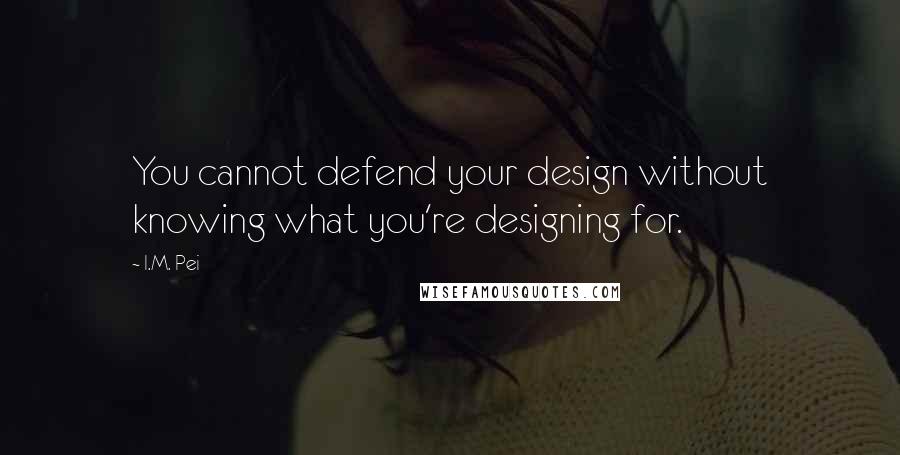 I.M. Pei quotes: You cannot defend your design without knowing what you're designing for.