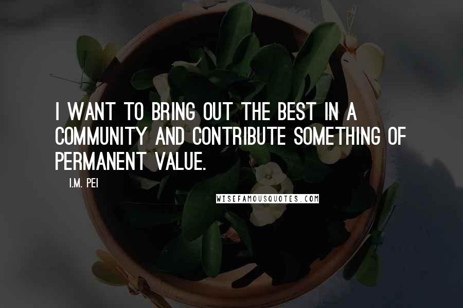 I.M. Pei quotes: I want to bring out the best in a community and contribute something of permanent value.