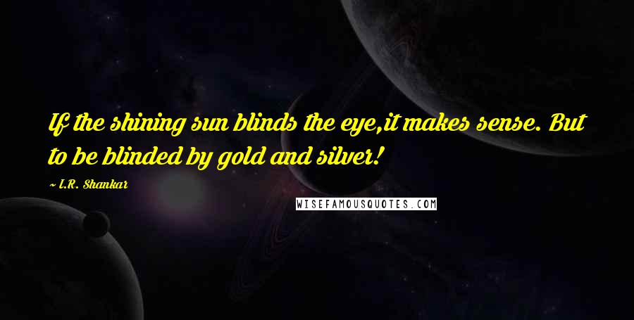 I.R. Shankar quotes: If the shining sun blinds the eye,it makes sense. But to be blinded by gold and silver!