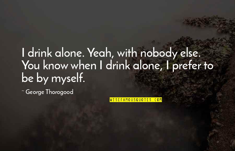 I Was There When Nobody Else Was Quotes By George Thorogood: I drink alone. Yeah, with nobody else. You I Was There When Nobody Else Was Quotes By George Thorogood: I drink alone. Yeah, with nobody else. You