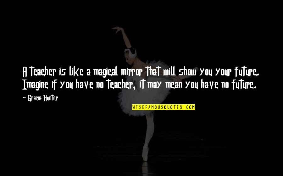 I Will Show You Love Quotes By Gracia Hunter: A teacher is like a magical mirror that