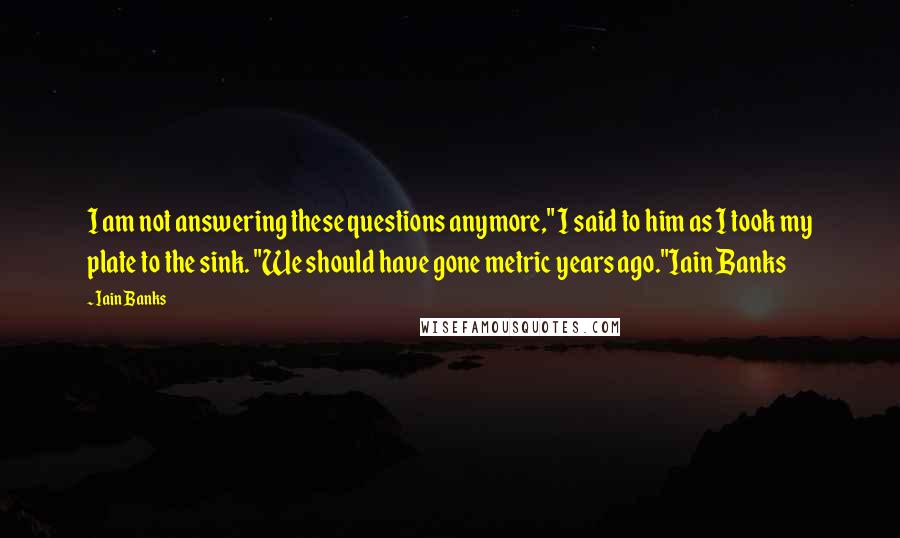 Iain Banks quotes: I am not answering these questions anymore," I said to him as I took my plate to the sink. "We should have gone metric years ago."Iain Banks Iain Banks quotes: I am not answering these questions anymore," I said to him as I took my plate to the sink. "We should have gone metric years ago."Iain Banks
