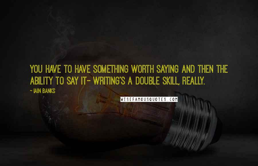 Iain Banks quotes: You have to have something worth saying and then the ability to say it- writing's a double skill, really.