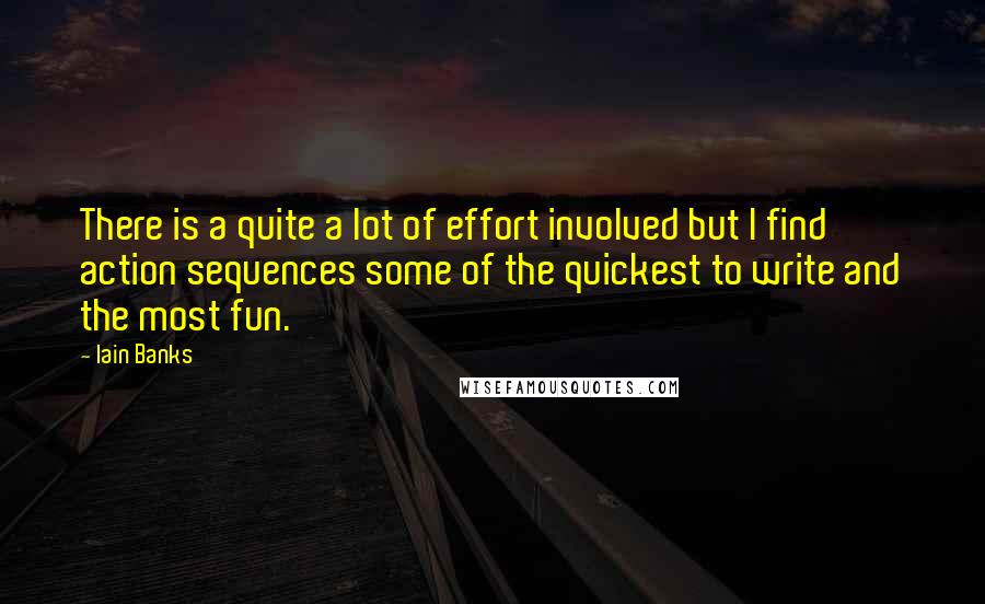 Iain Banks quotes: There is a quite a lot of effort involved but I find action sequences some of the quickest to write and the most fun. Iain Banks quotes: There is a quite a lot of effort involved but I find action sequences some of the quickest to write and the most fun.