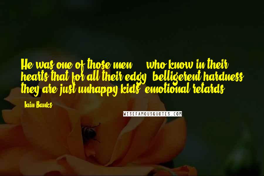 Iain Banks quotes: He was one of those men ... who know in their hearts that for all their edgy, belligerent hardness they are just unhappy kids, emotional retards. Iain Banks quotes: He was one of those men ... who know in their hearts that for all their edgy, belligerent hardness they are just unhappy kids, emotional retards.