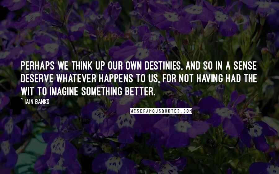 Iain Banks quotes: Perhaps we think up our own destinies, and so in a sense deserve whatever happens to us, for not having had the wit to imagine something better. Iain Banks quotes: Perhaps we think up our own destinies, and so in a sense deserve whatever happens to us, for not having had the wit to imagine something better.