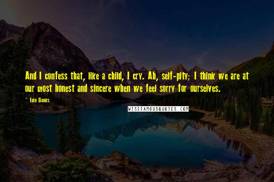 Iain Banks quotes: And I confess that, like a child, I cry. Ah, self-pity; I think we are at our most honest and sincere when we feel sorry for ourselves. Iain Banks quotes: And I confess that, like a child, I cry. Ah, self-pity; I think we are at our most honest and sincere when we feel sorry for ourselves.