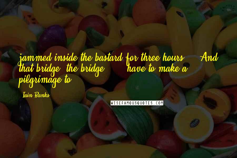 Iain Banks quotes: jammed inside the bastard for three hours.'). And that bridge, the bridge . . . have to make a pilgrimage to Iain Banks quotes: jammed inside the bastard for three hours.'). And that bridge, the bridge . . . have to make a pilgrimage to