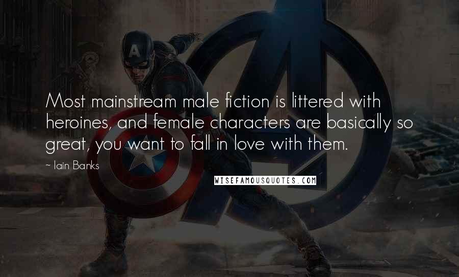 Iain Banks quotes: Most mainstream male fiction is littered with heroines, and female characters are basically so great, you want to fall in love with them.