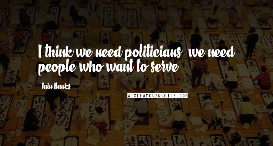 Iain Banks quotes: I think we need politicians; we need people who want to serve.