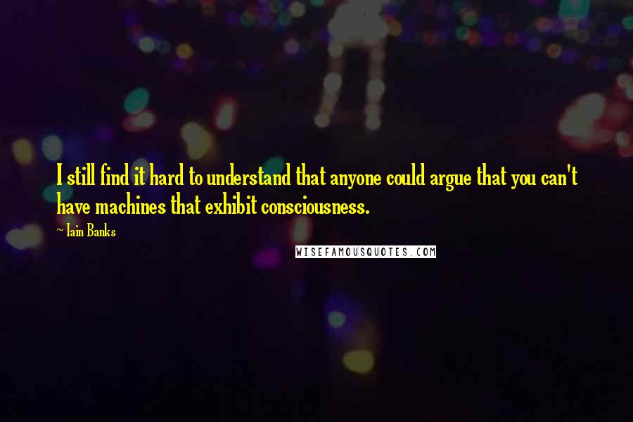 Iain Banks quotes: I still find it hard to understand that anyone could argue that you can't have machines that exhibit consciousness. Iain Banks quotes: I still find it hard to understand that anyone could argue that you can't have machines that exhibit consciousness.