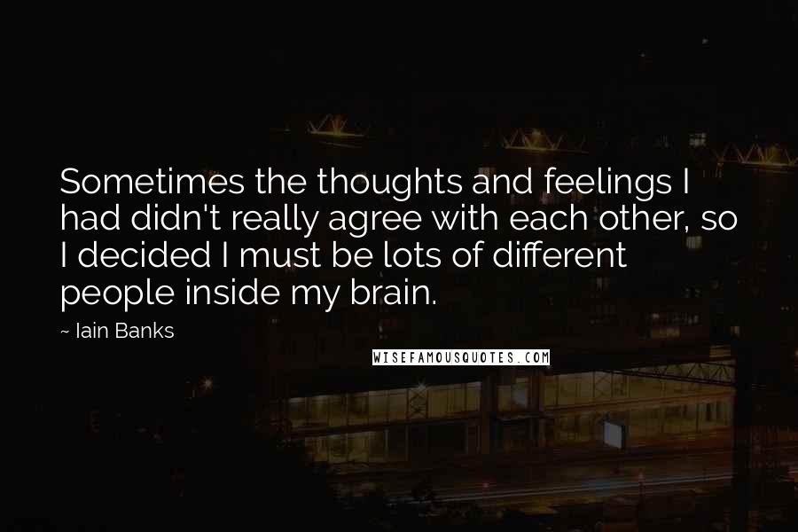 Iain Banks quotes: Sometimes the thoughts and feelings I had didn't really agree with each other, so I decided I must be lots of different people inside my brain. Iain Banks quotes: Sometimes the thoughts and feelings I had didn't really agree with each other, so I decided I must be lots of different people inside my brain.