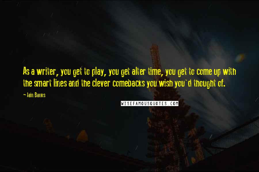 Iain Banks quotes: As a writer, you get to play, you get alter time, you get to come up with the smart lines and the clever comebacks you wish you'd thought of. Iain Banks quotes: As a writer, you get to play, you get alter time, you get to come up with the smart lines and the clever comebacks you wish you'd thought of.