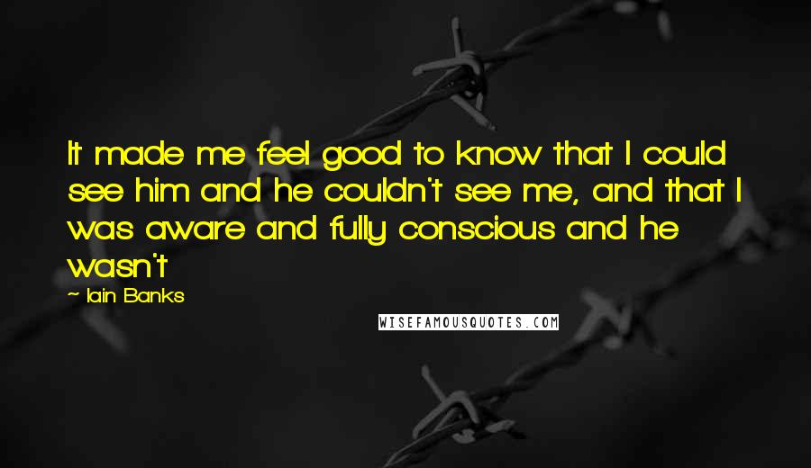 Iain Banks quotes: It made me feel good to know that I could see him and he couldn't see me, and that I was aware and fully conscious and he wasn't Iain Banks quotes: It made me feel good to know that I could see him and he couldn't see me, and that I was aware and fully conscious and he wasn't