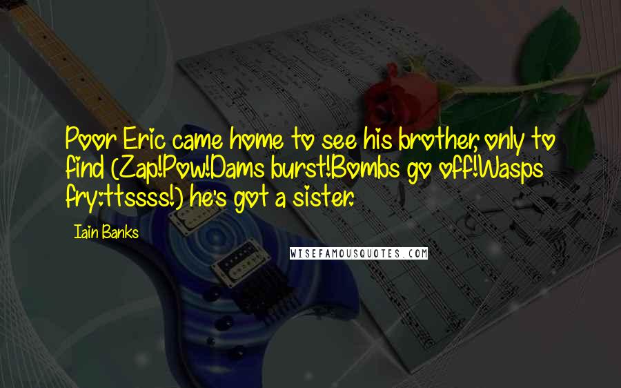 Iain Banks quotes: Poor Eric came home to see his brother, only to find (Zap!Pow!Dams burst!Bombs go off!Wasps fry:ttssss!) he's got a sister. Iain Banks quotes: Poor Eric came home to see his brother, only to find (Zap!Pow!Dams burst!Bombs go off!Wasps fry:ttssss!) he's got a sister.