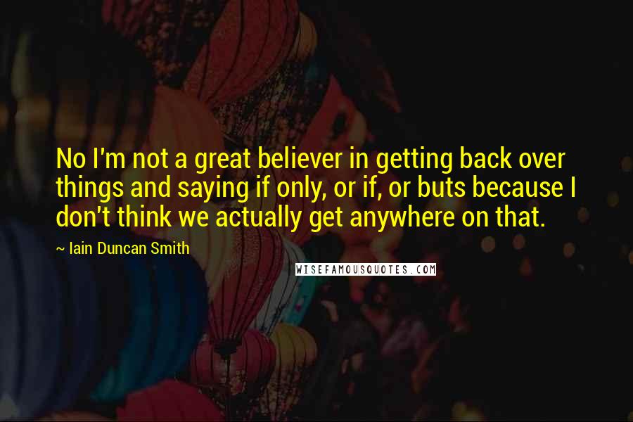 Iain Duncan Smith quotes: No I'm not a great believer in getting back over things and saying if only, or if, or buts because I don't think we actually get anywhere on that. Iain Duncan Smith quotes: No I'm not a great believer in getting back over things and saying if only, or if, or buts because I don't think we actually get anywhere on that.