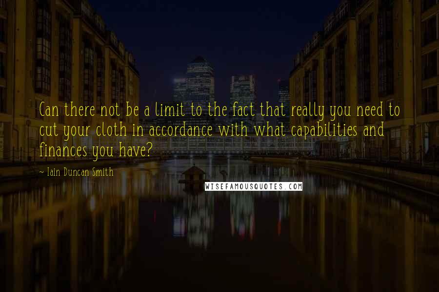 Iain Duncan Smith quotes: Can there not be a limit to the fact that really you need to cut your cloth in accordance with what capabilities and finances you have? Iain Duncan Smith quotes: Can there not be a limit to the fact that really you need to cut your cloth in accordance with what capabilities and finances you have?